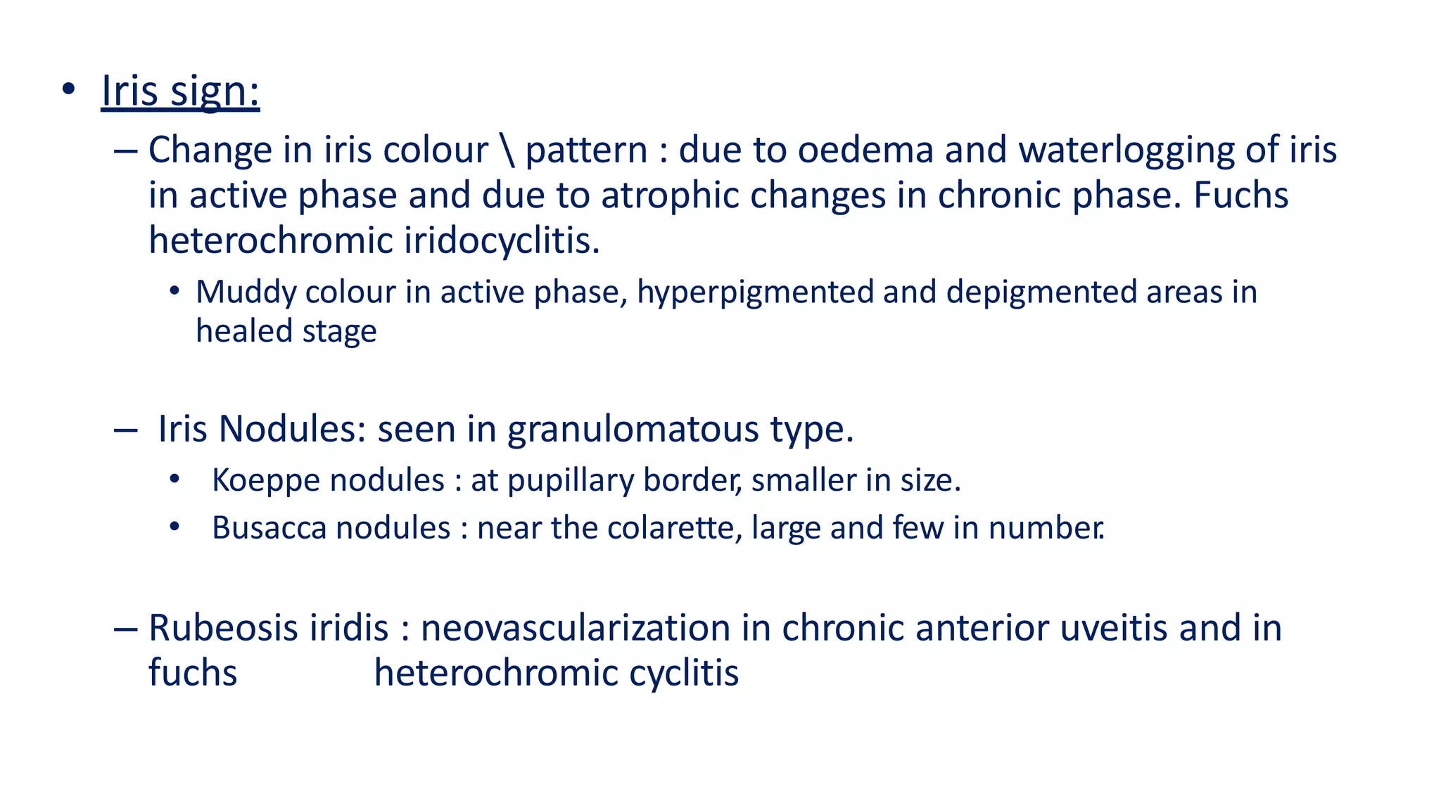 • Iris sign:
– Change in iris colour  pattern : due to oedema and waterlogging of iris
in active phase and due to atrophic changes in chronic phase. Fuchs
heterochromic iridocyclitis.
• Muddy colour in active phase, hyperpigmented and depigmented areas in
healed stage
– Iris Nodules: seen in granulomatous type.
• Koeppe nodules : at pupillary border, smaller in size.
• Busacca nodules : near the colarette, large and few in number.
– Rubeosis iridis : neovascularization in chronic anterior uveitis and in
fuchs heterochromic cyclitis
 