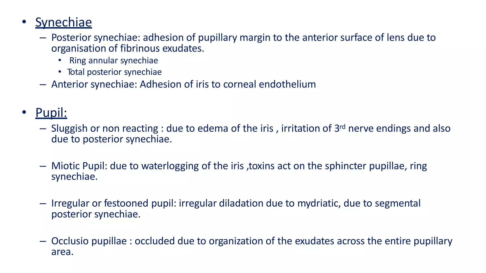 • Synechiae
– Posterior synechiae: adhesion of pupillary margin to the anterior surface of lens due to
organisation of fibrinous exudates.
• Ring annular synechiae
• Total posterior synechiae
– Anterior synechiae: Adhesion of iris to corneal endothelium
• Pupil:
– Sluggish or non reacting : due to edema of the iris , irritation of 3rd nerve endings and also
due to posterior synechiae.
– Miotic Pupil: due to waterlogging of the iris ,toxins act on the sphincter pupillae, ring
synechiae.
– Irregular or festooned pupil: irregular diladation due to mydriatic, due to segmental
posterior synechiae.
– Occlusio pupillae : occluded due to organization of the exudates across the entire pupillary
area.
 