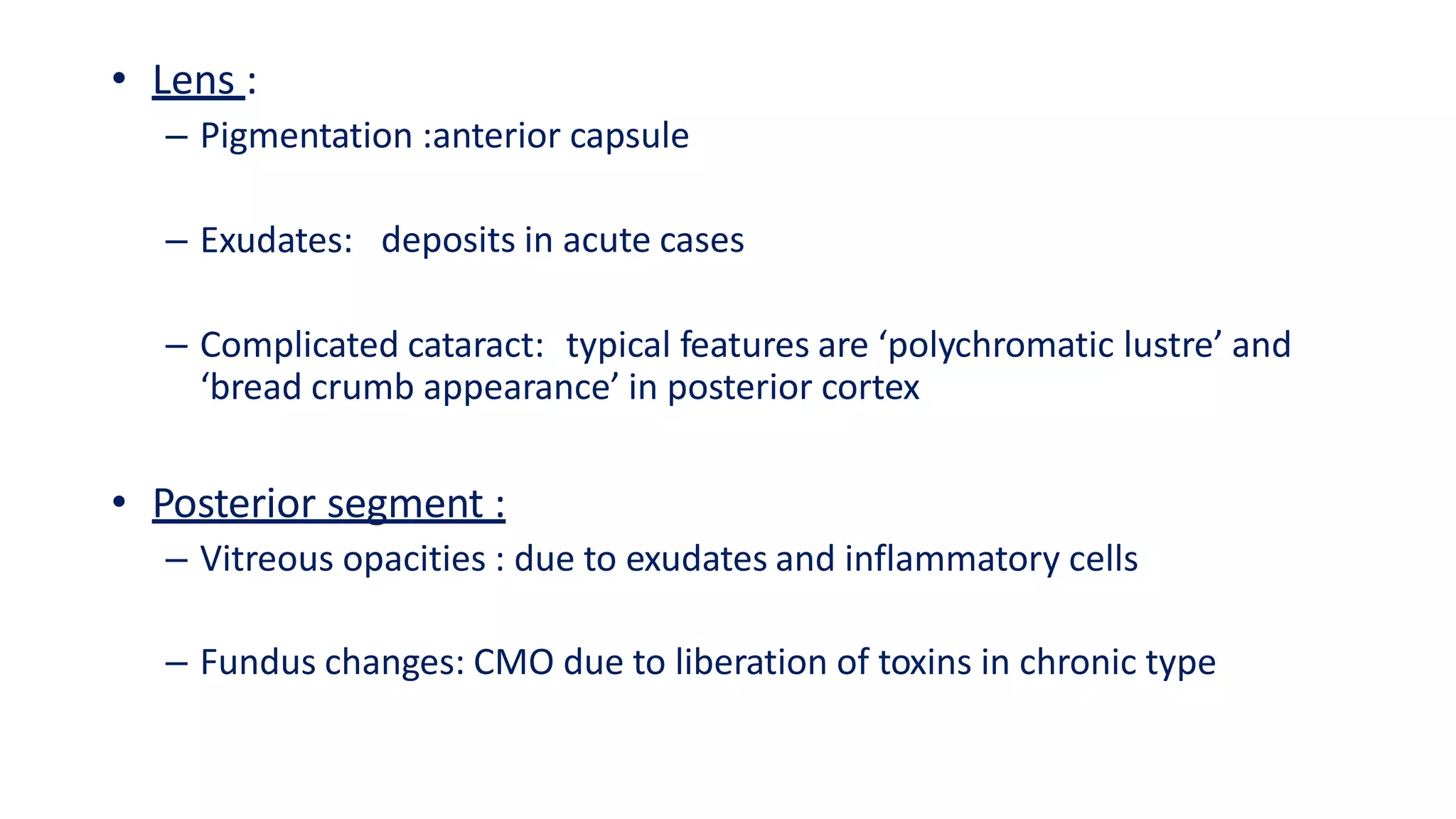 • Lens :
– Pigmentation :anterior capsule
– Exudates: deposits in acute cases
– Complicated cataract: typical features are ‘polychromatic lustre’ and
‘bread crumb appearance’ in posterior cortex
• Posterior segment :
– Vitreous opacities : due to exudates and inflammatory cells
– Fundus changes: CMO due to liberation of toxins in chronic type
 