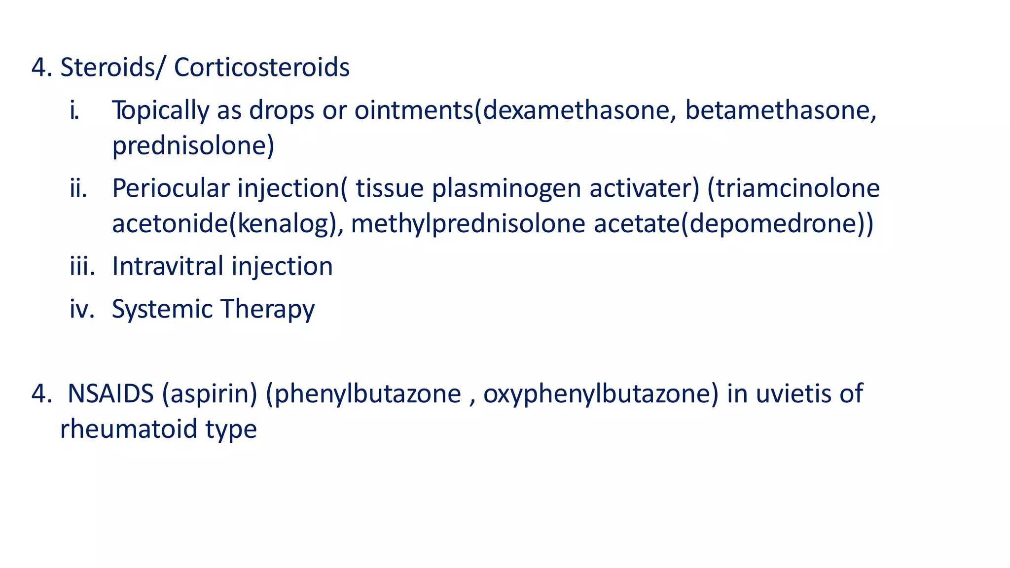 4. Steroids/ Corticosteroids
i. Topically as drops or ointments(dexamethasone, betamethasone,
prednisolone)
ii. Periocular injection( tissue plasminogen activater) (triamcinolone
acetonide(kenalog), methylprednisolone acetate(depomedrone))
iii. Intravitral injection
iv. Systemic Therapy
4. NSAIDS (aspirin) (phenylbutazone , oxyphenylbutazone) in uvietis of
rheumatoid type
 