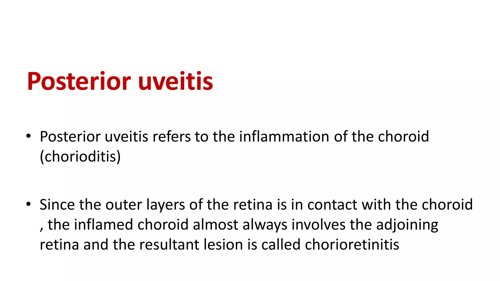 Posterior uveitis
• Posterior uveitis refers to the inflammation of the choroid
(chorioditis)
• Since the outer layers of the retina is in contact with the choroid
, the inflamed choroid almost always involves the adjoining
retina and the resultant lesion is called chorioretinitis
 