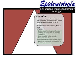 PANUVEÍTIS:	
  
• Cons@tuye	
  la	
  tercera	
  forma	
  más	
  común	
  
de	
  uveí@s	
  en	
  el	
  mundo	
  occidental	
  donde	
  
representa	
  alrededor	
  del	
  5%	
  de	
  los	
  
casos.	
  
• Más	
  frecuente	
  en	
  Sudamérica,	
  África	
  y	
  
Asia.	
  
• CAUSAS:	
  	
  	
  
• Síndrome	
  de	
  Vogt-­‐Koyanagi-­‐Harada	
  	
  
(VKH)	
  es	
  más	
  frecuente	
  en	
  Argen@na,	
  
Asia	
  y	
  EEUU	
  	
  
• Enfermedad	
  de	
  Behçet	
  es	
  más	
  
frecuente	
  en	
  Asia.	
  
• Sarcoidosis	
  es	
  muy	
  frecuente	
  en	
  África	
  
y	
  en	
  otros	
  territorios	
  con	
  población	
  de	
  
raza	
  afroamericana.	
  
Epidemiología	
  En	
  Función	
  de	
  forma	
  anatómica	
  y	
  
e@ológica	
  	
  	
  	
  
 