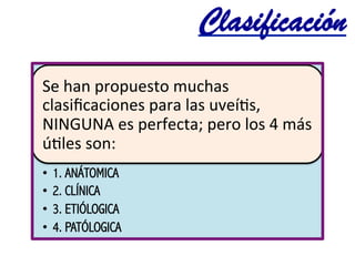 Clasificación	
  
Se	
  han	
  propuesto	
  muchas	
  
clasiﬁcaciones	
  para	
  las	
  uveí@s,	
  
NINGUNA	
  es	
  perfecta;	
  pero	
  los	
  4	
  más	
  
ú@les	
  son:	
  	
  
•  1. ANÁTOMICA
•  2. CLÍNICA
•  3. ETIÓLOGICA
•  4. PATÓLOGICA
 