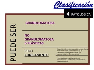 PUEDE	
  SER	
  	
  
	
  GRANULOMATOSA	
  	
  
NO	
  
GRANULOMATOSA	
  
ó	
  PLÁSTICAS	
  
PERO	
  
CLINICAMENTE:	
  	
  
Esta	
  dis@nción	
  no	
  siempre	
  es	
  ú@l	
  porque	
  algunas	
  
formas	
  de	
  uveí@s	
  Granulomatosa	
  (p.	
  ej.,	
  
Sarcoidosis)	
  se	
  pueden	
  presentar	
  con	
  
caracterís@cas	
  no	
  Granulomatosas	
  	
  
Y	
  en	
  ocasiones,	
  una	
  inﬂamación	
  no	
  
Granulomatosa	
  puede	
  tener	
  caracterís@cas	
  
Granulomatosas	
  	
  
Clasificación	
  
4.	
  PATOLOGICA	
  	
  	
  
 