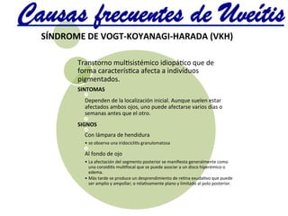 SÍNDROME	
  DE	
  VOGT-­‐KOYANAGI-­‐HARADA	
  (VKH)	
  
Transtorno	
  mul@sistémico	
  idiopá@co	
  que	
  de	
  
forma	
  caracterís@ca	
  afecta	
  a	
  indivíduos	
  
pigmentados.	
  	
  
SINTOMAS	
  	
  
Dependen	
  de	
  la	
  localización	
  inicial.	
  Aunque	
  suelen	
  estar	
  
afectados	
  ambos	
  ojos,	
  uno	
  puede	
  afectarse	
  varios	
  días	
  o	
  
semanas	
  antes	
  que	
  el	
  otro.	
  
SIGNOS	
  	
  
Con	
  lámpara	
  de	
  hendidura	
  
• se	
  observa	
  una	
  iridocicli@s	
  granulomatosa	
  
Al	
  fondo	
  de	
  ojo	
  
• La	
  afectación	
  del	
  segmento	
  posterior	
  se	
  maniﬁesta	
  generalmente	
  como	
  
una	
  coroidi@s	
  mul@focal	
  que	
  se	
  puede	
  asociar	
  a	
  un	
  disco	
  hiperémico	
  o	
  
edema.	
  	
  
• Más	
  tarde	
  se	
  produce	
  un	
  desprendimiento	
  de	
  re@na	
  exuda@vo	
  que	
  puede	
  
ser	
  amplio	
  y	
  ampollar;	
  o	
  rela@vamente	
  plano	
  y	
  limitado	
  al	
  polo	
  posterior.	
  
Causas frecuentes de Uveítis	
  
 