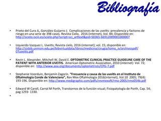 •  Prieto	
  del	
  Cura	
  JL,	
  González	
  Guijarro	
  J;	
  	
  Complicaciones	
  de	
  las	
  uveí@s:	
  prevalencia	
  y	
  factores	
  de	
  
riesgo	
  en	
  una	
  serie	
  de	
  398	
  casos.	
  Revista	
  Cielo,	
  	
  2016	
  (internet),	
  Vol.	
  84;	
  Disponible	
  en:	
  
h~p://scielo.isciii.es/scielo.php?script=sci_ar~ext&pid=S0365-­‐66912009001000007	
  
•  Izquierdo	
  Vazquez	
  L.	
  Uvei@s;	
  Revista	
  cielo,	
  2016	
  (internet);	
  vol.	
  15;	
  disponible	
  en:	
  	
  	
  
h~p://sisbib.unmsm.edu.pe/bibvirtualdata/libros/medicina/cirugia/tomo_iv/archivospdf/
07uvei@s.pdf	
  
•  Kevin	
  L.	
  Alexander,	
  Mitchell	
  W,	
  David	
  E.	
  OPTOMETRIC	
  CLINICAL	
  PRACTICE	
  GUIDELINE	
  CARE	
  OF	
  THE	
  
PATIENT	
  WITH	
  ANTERIOR	
  UVEITIS.	
  	
  American	
  Optometric	
  Associa@on,	
  2010	
  (internet)	
  	
  Vol.	
  72;	
  
disponible	
  en:	
  	
  h~p://www.aoa.org/documents/optometrists/CPG-­‐7.pdf	
  
	
  
•  Stephanie	
  Voorduin,	
  Benjamín	
  Zagorín.	
  “Frecuencia	
  y	
  causa	
  de	
  las	
  uveías	
  en	
  el	
  Insatuto	
  de	
  
Ovalmología	
  Conde	
  de	
  Valenciana”,	
  Rev	
  Mex	
  O|almología	
  2016(internet),	
  Vol.10	
  	
  2005;	
  79(4):	
  
193-­‐196.	
  Disponible	
  en:	
  h~p://www.medigraphic.com/pdfs/revmexo|/rmo-­‐2005/rmo054b.pdf	
  
•  Edward	
  W	
  Caroll,	
  Carrol	
  M	
  Porth,	
  Transtornos	
  de	
  la	
  función	
  visual;	
  Fisiopatología	
  de	
  Porth,	
  Cap.	
  54;	
  
pag	
  1293-­‐	
  1330.	
  	
  
•  	
  
	
  	
  
Bibliografía
 