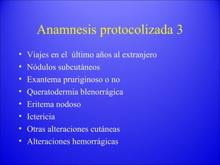 Anamnesis protocolizada 3 Viajes en el  último años al extranjero Nódulos subcutáneos Exantema pruriginoso o no Queratodermia blenorrágica Eritema nodoso Ictericia Otras alteraciones cutáneas Alteraciones hemorrágicas 