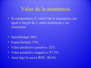 Valor de la anamnesis Si comparamos el valor 0 de la anamnesis con igual o mayor de 1, entre sistémicas y no sistémicas: Sensibilidad: 90% Especificidad: 53% Valor predictivo positivo: 32% Valor predictivo negativo: 97.5% Área bajo la curva ROC: 80.6% 
