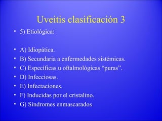 Uveitis clasificación 3 5) Etiológica: A) Idiopática. B) Secundaria a enfermedades sistémicas. C) Específicas u oftalmológicas “puras”. D) Infecciosas. E) Infectaciones. F) Inducidas por el cristalino. G) Síndromes enmascarados . 