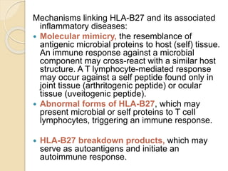 Mechanisms linking HLA-B27 and its associated
inflammatory diseases:
 Molecular mimicry, the resemblance of
antigenic microbial proteins to host (self) tissue.
An immune response against a microbial
component may cross-react with a similar host
structure. A T lymphocyte-mediated response
may occur against a self peptide found only in
joint tissue (arthritogenic peptide) or ocular
tissue (uveitogenic peptide).
 Abnormal forms of HLA-B27, which may
present microbial or self proteins to T cell
lymphocytes, triggering an immune response.
 HLA-B27 breakdown products, which may
serve as autoantigens and initiate an
autoimmune response.
 
