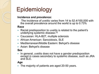 Epidemiology
Incidence and prevalence:
The incidence of uveitis varies from 14 to 52.4/100,000 with
the overall prevalence around the world is up to 0.73%
Race
 Racial predisposition to uveitis is related to the patient's
underlying systemic disease.[3]
 Caucasian: HLA-B27, multiple sclerosis
 African American: Sarcoidosis, SLE
 Mediterranean/Middle Eastern: Behçet's disease
 Asian: Behçet's disease
Sex
 In general, uveitis does not have a gender predisposition
except in cases secondary to systemic disease, such as JRA
and SLE.
Age
 The majority of patients are aged 20-50 years.
 
