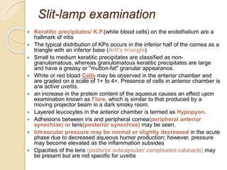 Slit-lamp examination
 Keratitic precipitates/ K.P.(white blood cells) on the endothelium are a
hallmark of iritis
 The typical distribution of KPs occurs in the inferior half of the cornea as a
triangle with an inferior base (Arlt's triangle)
 Small to medium keratitic precipitates are classified as non-
granulomatous, whereas granulomatous keratitic precipitates are large
and have a greasy or "mutton-fat" granular appearance.
 White or red blood Cells may be observed in the anterior chamber and
are graded on a scale of 1+ to 4+. Presence of cells in anterior chamber is
a/w active uveitis.
 an increase in the protein content of the aqueous causes an effect upon
examination known as Flare, which is similar to that produced by a
moving projector beam in a dark smoky room.
 Layered leucocytes in the anterior chamber is termed as Hypopyon.
 Adhesions between iris and peripheral cornea(peripheral anterior
synechiae) or lens(posterior synechiae) may be seen.
 Intraocular pressure may be normal or slightly decreased in the acute
phase due to decreased aqueous humor production; however, pressure
may become elevated as the inflammation subsides
 Opacities of the lens (posterior subcapsular/ complicated cataracts) may
be present but are not specific for uveitis
 