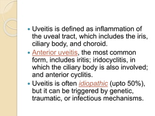  Uveitis is defined as inflammation of
the uveal tract, which includes the iris,
ciliary body, and choroid.
 Anterior uveitis, the most common
form, includes iritis; iridocyclitis, in
which the ciliary body is also involved;
and anterior cyclitis.
 Uveitis is often idiopathic (upto 50%),
but it can be triggered by genetic,
traumatic, or infectious mechanisms.
 