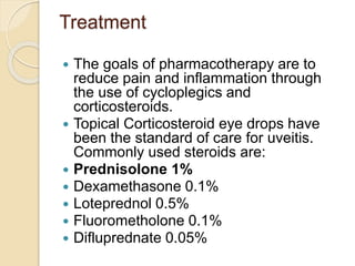 Treatment
 The goals of pharmacotherapy are to
reduce pain and inflammation through
the use of cycloplegics and
corticosteroids.
 Topical Corticosteroid eye drops have
been the standard of care for uveitis.
Commonly used steroids are:
 Prednisolone 1%
 Dexamethasone 0.1%
 Loteprednol 0.5%
 Fluorometholone 0.1%
 Difluprednate 0.05%
 
