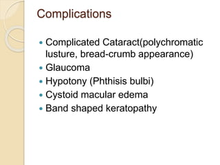 Complications
 Complicated Cataract(polychromatic
lusture, bread-crumb appearance)
 Glaucoma
 Hypotony (Phthisis bulbi)
 Cystoid macular edema
 Band shaped keratopathy
 