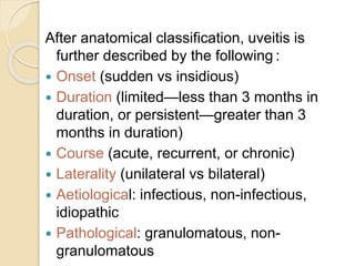 After anatomical classification, uveitis is
further described by the following :
 Onset (sudden vs insidious)
 Duration (limited—less than 3 months in
duration, or persistent—greater than 3
months in duration)
 Course (acute, recurrent, or chronic)
 Laterality (unilateral vs bilateral)
 Aetiological: infectious, non-infectious,
idiopathic
 Pathological: granulomatous, non-
granulomatous
 