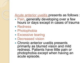 Acute anterior uveitis presents as follows :
 Pain, generally developing over a few
hours or days except in cases of trauma
 Redness
 Photophobia
 Excessive tearing
 Decreased vision
 Chronic anterior uveitis presents
primarily as blurred vision and mild
redness. Patients have little pain or
photophobia except when having an
acute episode.
 