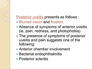 Posterior uveitis presents as follows :
 Blurred vision and floaters
 Absence of symptoms of anterior uveitis
(ie, pain, redness, and photophobia)
 The presence of symptoms of posterior
uveitis and pain suggests one of the
following:
 Anterior chamber involvement
 Bacterial endophthalmitis
 Posterior scleritis
 