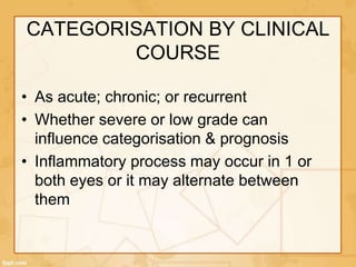 CATEGORISATION BY CLINICAL
COURSE
• As acute; chronic; or recurrent
• Whether severe or low grade can
influence categorisation & prognosis
• Inflammatory process may occur in 1 or
both eyes or it may alternate between
them
 