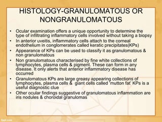 HISTOLOGY-GRANULOMATOUS OR
NONGRANULOMATOUS
• Ocular examination offers a unique opportunity to determine the
type of infiltrating inflammatory cells involved without taking a biopsy
• In anterior uveitis, inflammatory cells attach to the corneal
endothelium in conglomerates called keratic precipitates(KPs)
• Appearance of KPs can be used to classify it as granulomatous &
non granulomatous
• Non granulomatous characterised by fine white collections of
lymphocytes, plasma cells & pigment. These can form in any
disease. It only alerts that anterior inflammatory disease has
occurred
• Granulomatous KPs are large greasy appearing collections of
lymphocytes, plasma cells & giant cells called ‘mutton fat’ KPs is a
useful diagnostic clue
• Other ocular findings suggestive of granulomatous inflammation are
iris nodules & choroidal granulomas
 