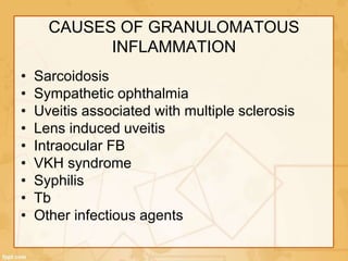 CAUSES OF GRANULOMATOUS
INFLAMMATION
• Sarcoidosis
• Sympathetic ophthalmia
• Uveitis associated with multiple sclerosis
• Lens induced uveitis
• Intraocular FB
• VKH syndrome
• Syphilis
• Tb
• Other infectious agents
 