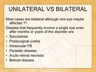 UNILATERAL VS BILATERAL
Most cases are bilateral although one eye maybe
affected 1st
Disease that frequently involve a single eye even
after months or years of the disorder are
• Sarcoidosis
• Postsurgical uveitis
• Intraocular FB
• Parasitic disease
• Acute retinal necrosis
• Behcet disease
 
