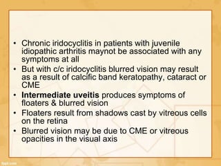 • Chronic iridocyclitis in patients with juvenile
idiopathic arthritis maynot be associated with any
symptoms at all
• But with c/c iridocyclitis blurred vision may result
as a result of calcific band keratopathy, cataract or
CME
• Intermediate uveitis produces symptoms of
floaters & blurred vision
• Floaters result from shadows cast by vitreous cells
on the retina
• Blurred vision may be due to CME or vitreous
opacities in the visual axis
 