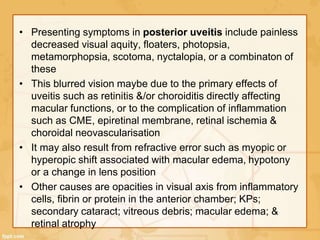• Presenting symptoms in posterior uveitis include painless
decreased visual aquity, floaters, photopsia,
metamorphopsia, scotoma, nyctalopia, or a combinaton of
these
• This blurred vision maybe due to the primary effects of
uveitis such as retinitis &/or choroiditis directly affecting
macular functions, or to the complication of inflammation
such as CME, epiretinal membrane, retinal ischemia &
choroidal neovascularisation
• It may also result from refractive error such as myopic or
hyperopic shift associated with macular edema, hypotony
or a change in lens position
• Other causes are opacities in visual axis from inflammatory
cells, fibrin or protein in the anterior chamber; KPs;
secondary cataract; vitreous debris; macular edema; &
retinal atrophy
 
