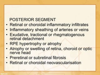 POSTERIOR SEGMENT
• Retinal or choroidal inflammatory infiltrates
• Inflammatory sheathing of arteries or veins
• Exudative, tractional or rhegmatogenous
retinal detachment
• RPE hypertrophy or atrophy
• Atrophy or swelling of retina, choroid or optic
nerve head
• Preretinal or subretinal fibrosis
• Retinal or choroidal neovascularisation
 