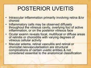 POSTERIOR UVEITIS
• Intraocular inflammation primarily involving retina &/or
choroid
• Inflammatory cells may be observed diffusely
throughout the vitreous cavity, overlying foci of active
inflammation, or on the posterior vitreous face
• Ocular examn reveals focal, multifocal or diffuse areas
of retinitis or choroiditis with varying degrees of
vitreous cellular activity
• Macular edema, retinal vasculitis and retinal or
choroidal neovascularisation are structural
complications of certain uveitic entities & not
considered essential to the anatomical classification
 