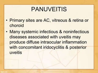 PANUVEITIS
• Primary sites are AC, vitreous & retina or
choroid
• Many systemic infectious & noninfectious
diseases associated with uveitis may
produce diffuse intraocular inflammation
with concomitant iridocyclitis & posterior
uveitis
 
