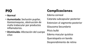 PIO
• Normal
• Aumentada: Seclusión pupilar,
Goniosinequias, obstrucción de
malla trabecular por productos
inflamatorios.
• Disminuida: Afectación del cuerpo
ciliar.
Complicaciones:
Edema corneal
Catarata subcapsular posterior
Extension al segmento posterior
Glaucoma Secundario
Ptisis bulbi
Edema macular quistico
Queratopatia en banda
Desprendimiento de retina
 