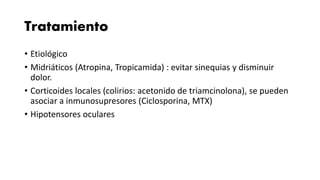 Tratamiento
• Etiológico
• Midriáticos (Atropina, Tropicamida) : evitar sinequias y disminuir
dolor.
• Corticoides locales (colirios: acetonido de triamcinolona), se pueden
asociar a inmunosupresores (Ciclosporina, MTX)
• Hipotensores oculares
 