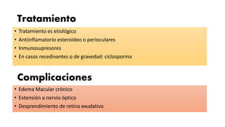 Tratamiento
• Tratamiento es etiológico
• Antiinflamatorio esteroideo o perioculares
• Inmunosupresores
• En casos recedivantes o de gravedad: ciclosporina
Complicaciones
• Edema Macular crónico
• Extensión a nervio óptico
• Desprendimiento de retina exudativo
 