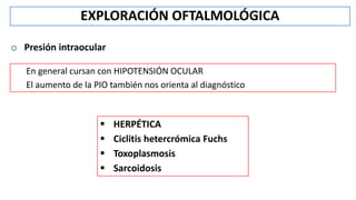 o Presión intraocular
EXPLORACIÓN OFTALMOLÓGICA
En general cursan con HIPOTENSIÓN OCULAR
El aumento de la PIO también nos orienta al diagnóstico
 HERPÉTICA
 Ciclitis hetercrómica Fuchs
 Toxoplasmosis
 Sarcoidosis
 