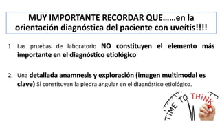 MUY IMPORTANTE RECORDAR QUE……en la
orientación diagnóstica del paciente con uveítis!!!!
1. Las pruebas de laboratorio NO constituyen el elemento más
importante en el diagnóstico etiológico
2. Una detallada anamnesis y exploración (imagen multimodal es
clave) SÍ constituyen la piedra angular en el diagnóstico etiológico.
 