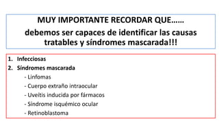 MUY IMPORTANTE RECORDAR QUE……
debemos ser capaces de identificar las causas
tratables y síndromes mascarada!!!
1. Infecciosas
2. Síndromes mascarada
- Linfomas
- Cuerpo extraño intraocular
- Uveítis inducida por fármacos
- Síndrome isquémico ocular
- Retinoblastoma
 