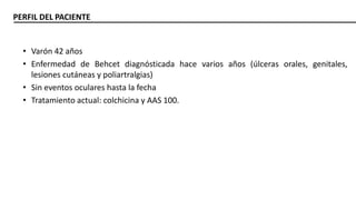 PERFIL DEL PACIENTE
• Varón 42 años
• Enfermedad de Behcet diagnósticada hace varios años (úlceras orales, genitales,
lesiones cutáneas y poliartralgias)
• Sin eventos oculares hasta la fecha
• Tratamiento actual: colchicina y AAS 100.
 