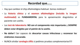 Recordad que……
 Hay que cambiar el chip oftalmológico habitual. Somos médicos!!
 La historia clínica y el examen oftalmológico (incluida la imagen
multimodal) es FUNDAMENTAL para la aproximación diagnóstica al
paciente con uveítis.
 Los test de laboratorio: NO son el componente más importante y SIEMPRE
deben estar dirigidos por el patrón de la uveítis.
 No dañar!! Ser capaces de descartar causas infecciosas y reconocer los
síndromes mascarada.
 NUNCA olvidar serología sífilis si pedimos pruebas complementarias!!!!
 
