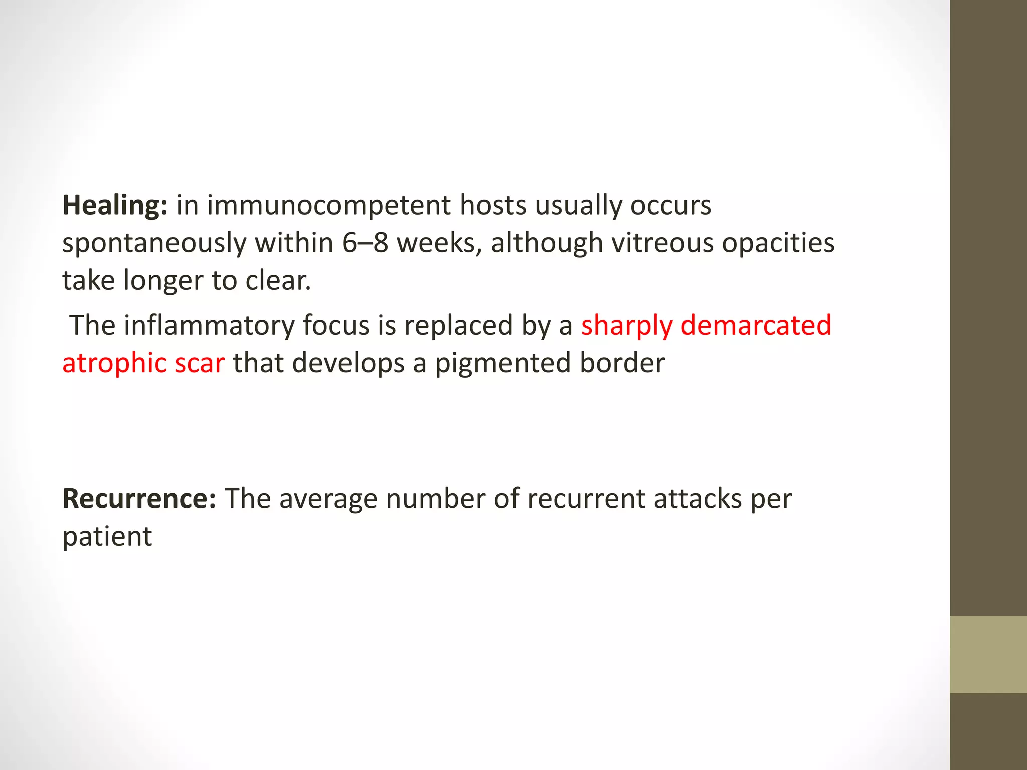 Healing: in immunocompetent hosts usually occurs
spontaneously within 6–8 weeks, although vitreous opacities
take longer to clear.
The inflammatory focus is replaced by a sharply demarcated
atrophic scar that develops a pigmented border
Recurrence: The average number of recurrent attacks per
patient
 