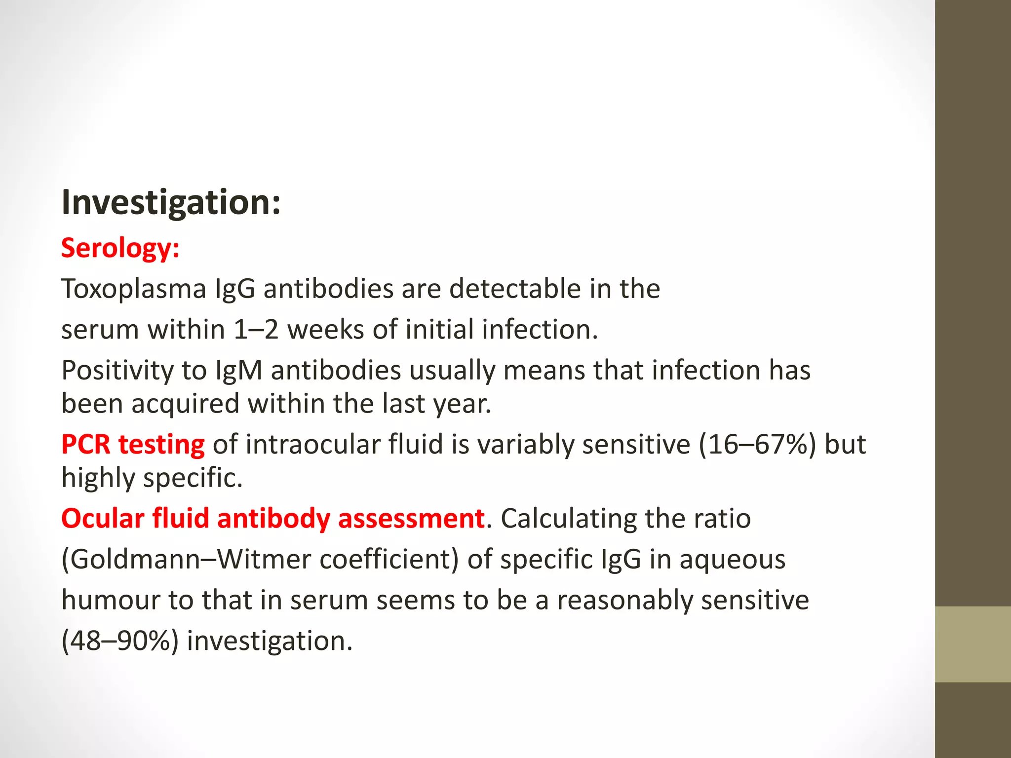 Investigation:
Serology:
Toxoplasma IgG antibodies are detectable in the
serum within 1–2 weeks of initial infection.
Positivity to IgM antibodies usually means that infection has
been acquired within the last year.
PCR testing of intraocular fluid is variably sensitive (16–67%) but
highly specific.
Ocular fluid antibody assessment. Calculating the ratio
(Goldmann–Witmer coefficient) of specific IgG in aqueous
humour to that in serum seems to be a reasonably sensitive
(48–90%) investigation.
 