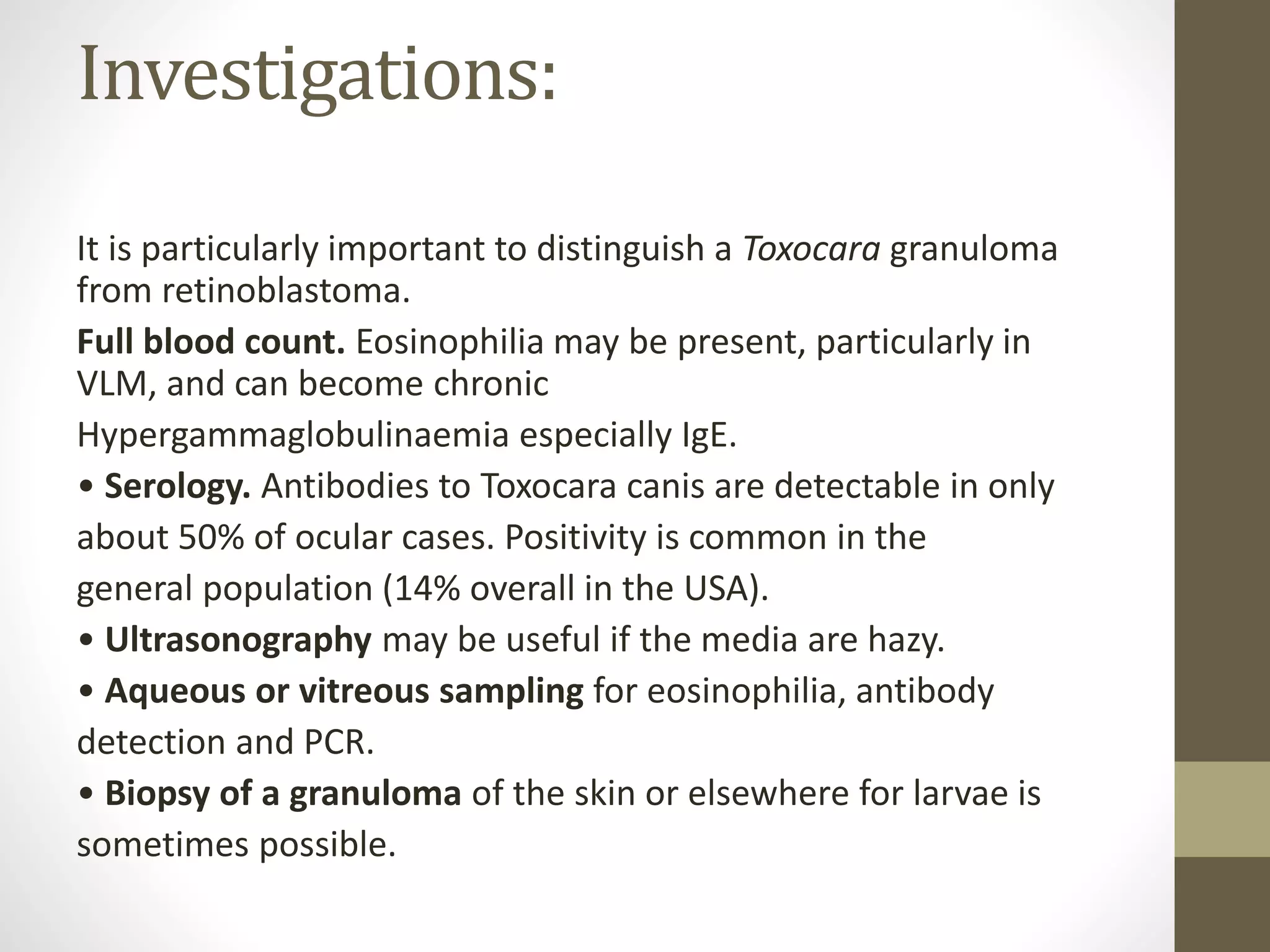 Investigations:
It is particularly important to distinguish a Toxocara granuloma
from retinoblastoma.
Full blood count. Eosinophilia may be present, particularly in
VLM, and can become chronic
Hypergammaglobulinaemia especially IgE.
• Serology. Antibodies to Toxocara canis are detectable in only
about 50% of ocular cases. Positivity is common in the
general population (14% overall in the USA).
• Ultrasonography may be useful if the media are hazy.
• Aqueous or vitreous sampling for eosinophilia, antibody
detection and PCR.
• Biopsy of a granuloma of the skin or elsewhere for larvae is
sometimes possible.
 