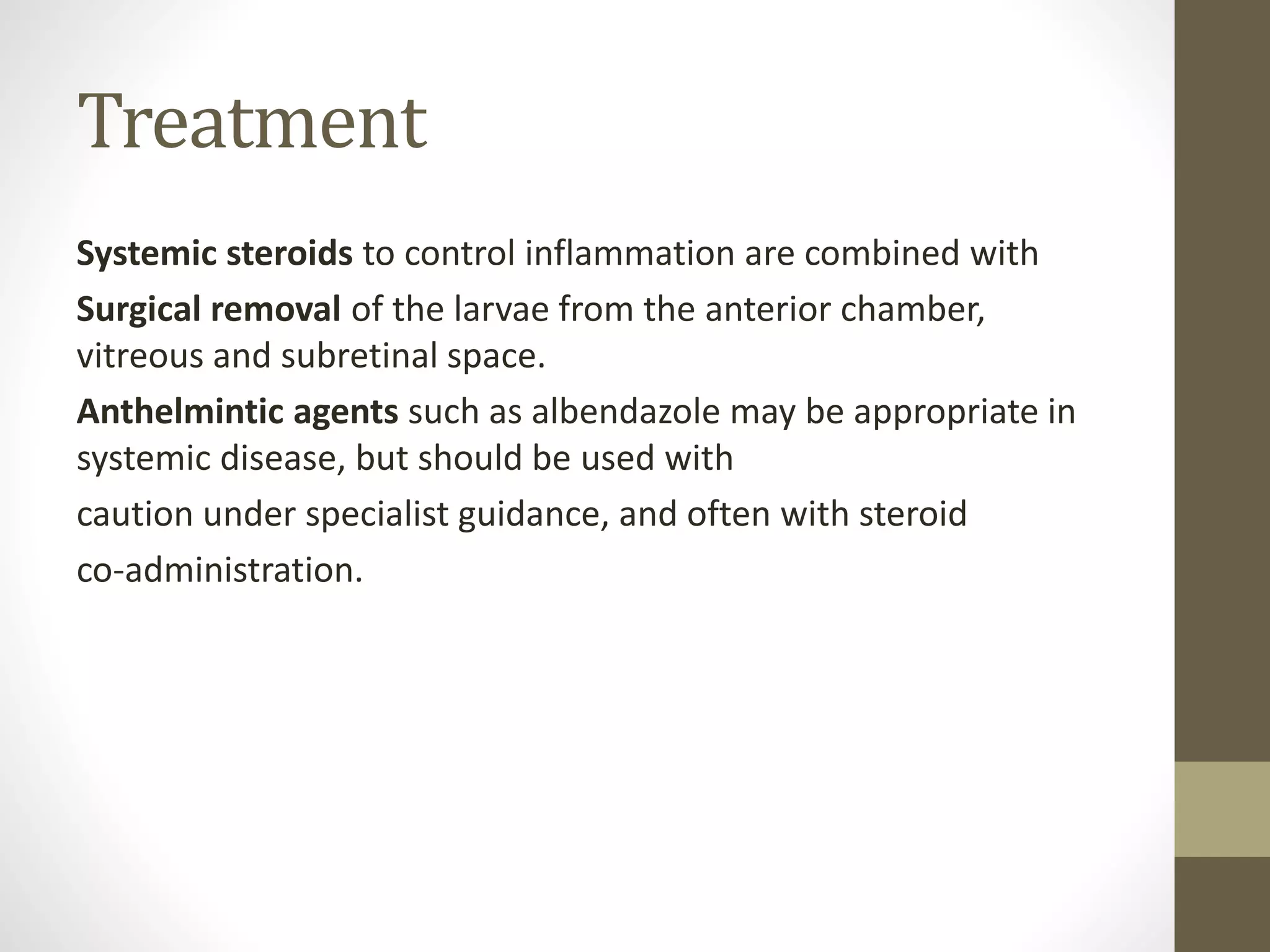 Treatment
Systemic steroids to control inflammation are combined with
Surgical removal of the larvae from the anterior chamber,
vitreous and subretinal space.
Anthelmintic agents such as albendazole may be appropriate in
systemic disease, but should be used with
caution under specialist guidance, and often with steroid
co-administration.
 