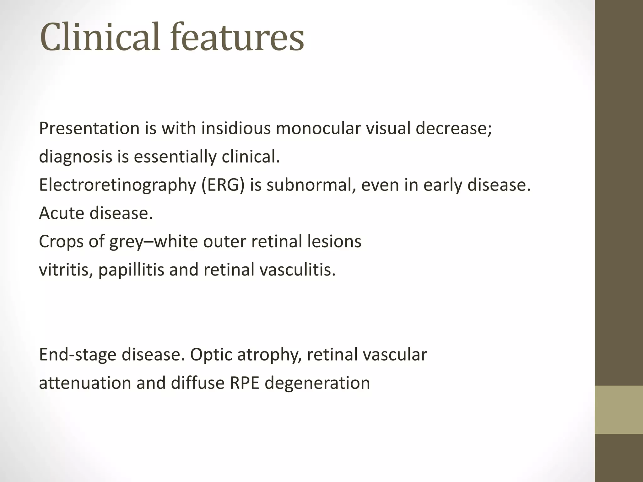 Clinical features
Presentation is with insidious monocular visual decrease;
diagnosis is essentially clinical.
Electroretinography (ERG) is subnormal, even in early disease.
Acute disease.
Crops of grey–white outer retinal lesions
vitritis, papillitis and retinal vasculitis.
End-stage disease. Optic atrophy, retinal vascular
attenuation and diffuse RPE degeneration
 