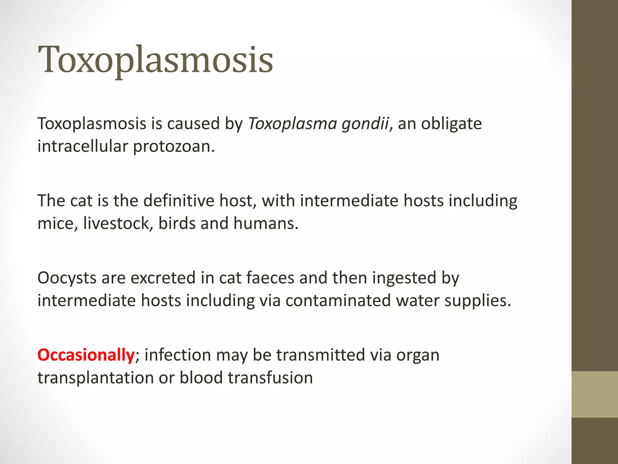 Toxoplasmosis
Toxoplasmosis is caused by Toxoplasma gondii, an obligate
intracellular protozoan.
The cat is the definitive host, with intermediate hosts including
mice, livestock, birds and humans.
Oocysts are excreted in cat faeces and then ingested by
intermediate hosts including via contaminated water supplies.
Occasionally; infection may be transmitted via organ
transplantation or blood transfusion
 