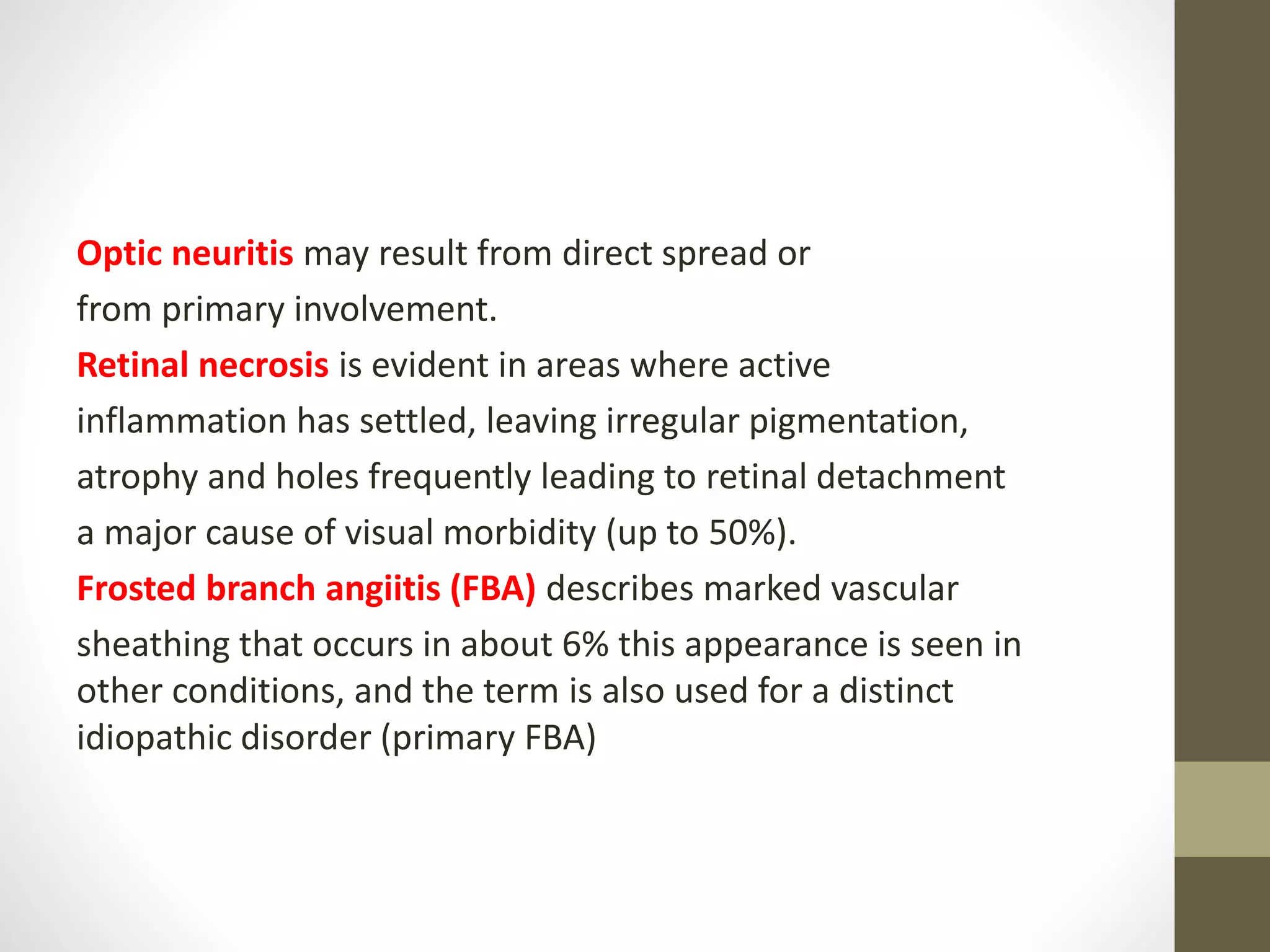 Optic neuritis may result from direct spread or
from primary involvement.
Retinal necrosis is evident in areas where active
inflammation has settled, leaving irregular pigmentation,
atrophy and holes frequently leading to retinal detachment
a major cause of visual morbidity (up to 50%).
Frosted branch angiitis (FBA) describes marked vascular
sheathing that occurs in about 6% this appearance is seen in
other conditions, and the term is also used for a distinct
idiopathic disorder (primary FBA)
 
