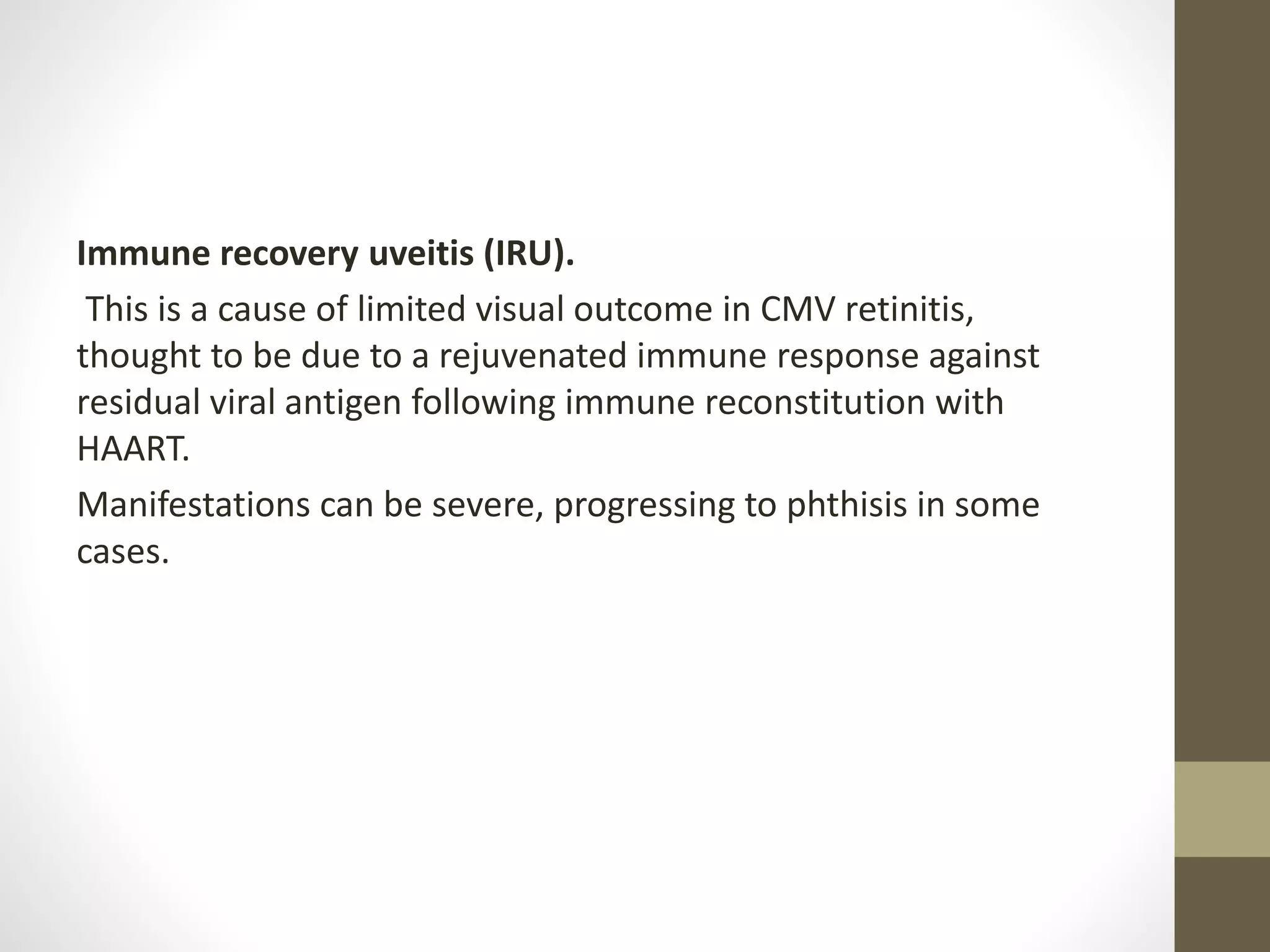 Immune recovery uveitis (IRU).
This is a cause of limited visual outcome in CMV retinitis,
thought to be due to a rejuvenated immune response against
residual viral antigen following immune reconstitution with
HAART.
Manifestations can be severe, progressing to phthisis in some
cases.
 