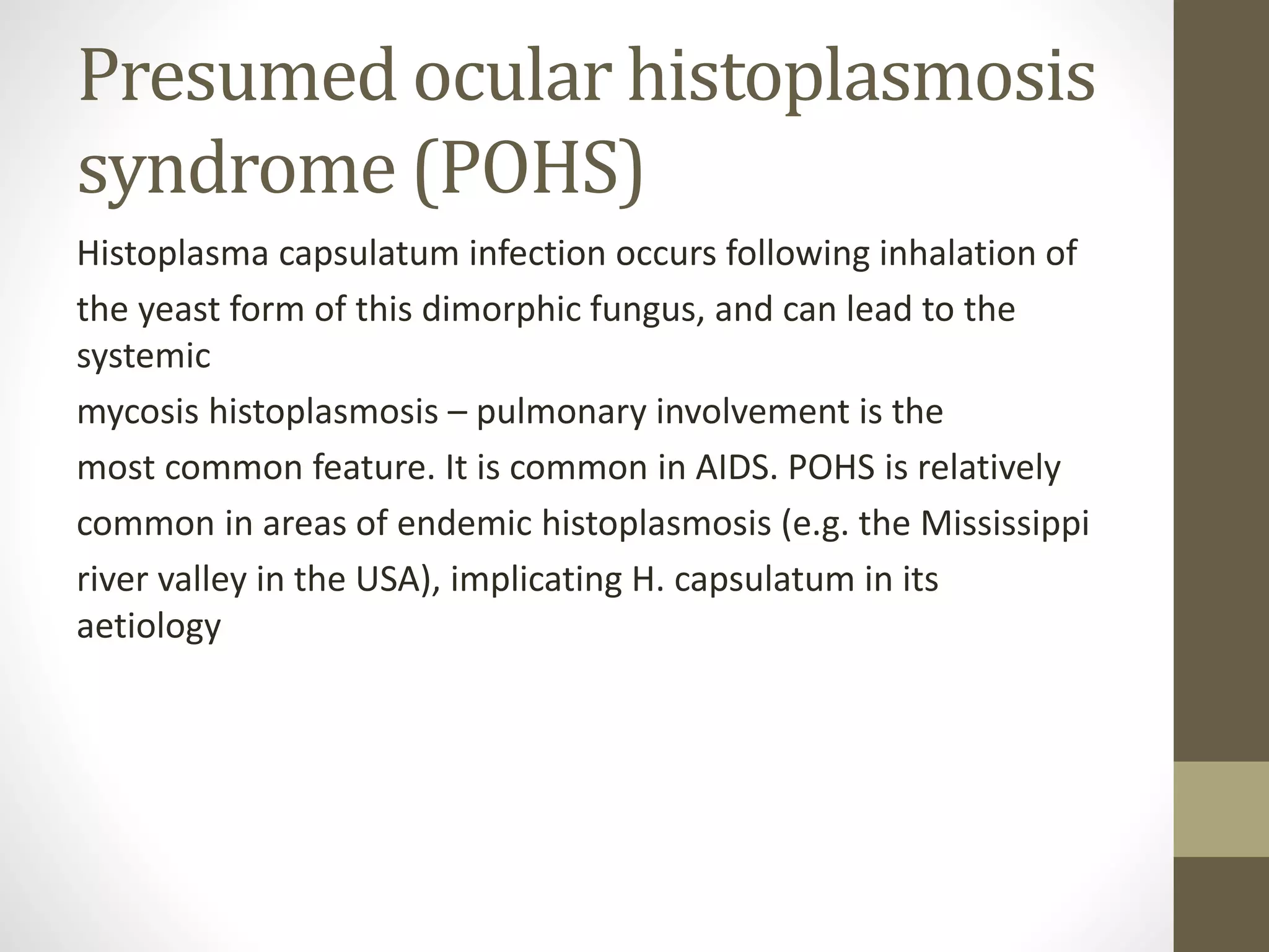 Presumed ocular histoplasmosis
syndrome (POHS)
Histoplasma capsulatum infection occurs following inhalation of
the yeast form of this dimorphic fungus, and can lead to the
systemic
mycosis histoplasmosis – pulmonary involvement is the
most common feature. It is common in AIDS. POHS is relatively
common in areas of endemic histoplasmosis (e.g. the Mississippi
river valley in the USA), implicating H. capsulatum in its
aetiology
 