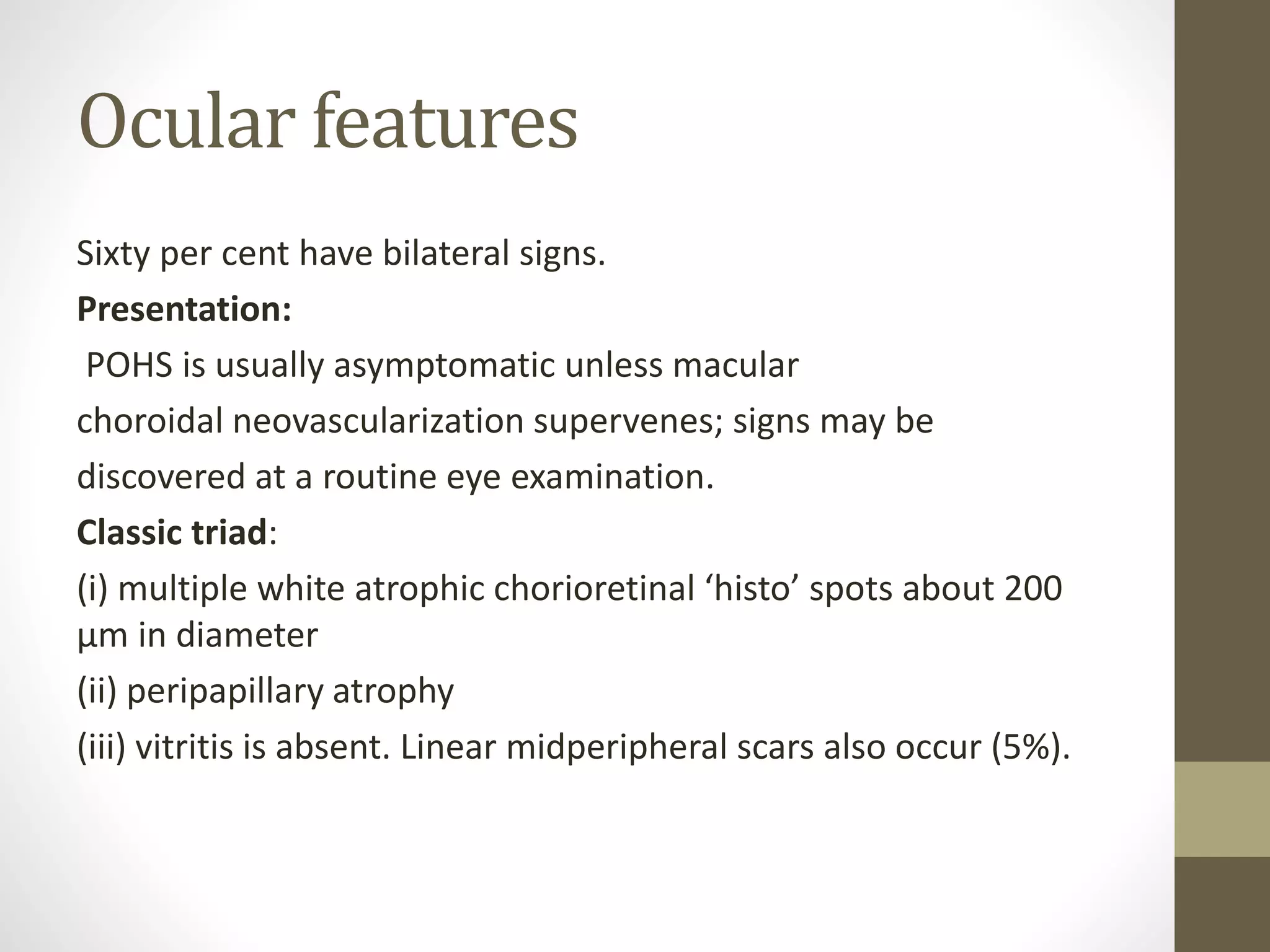 Ocular features
Sixty per cent have bilateral signs.
Presentation:
POHS is usually asymptomatic unless macular
choroidal neovascularization supervenes; signs may be
discovered at a routine eye examination.
Classic triad:
(i) multiple white atrophic chorioretinal ‘histo’ spots about 200
μm in diameter
(ii) peripapillary atrophy
(iii) vitritis is absent. Linear midperipheral scars also occur (5%).
 