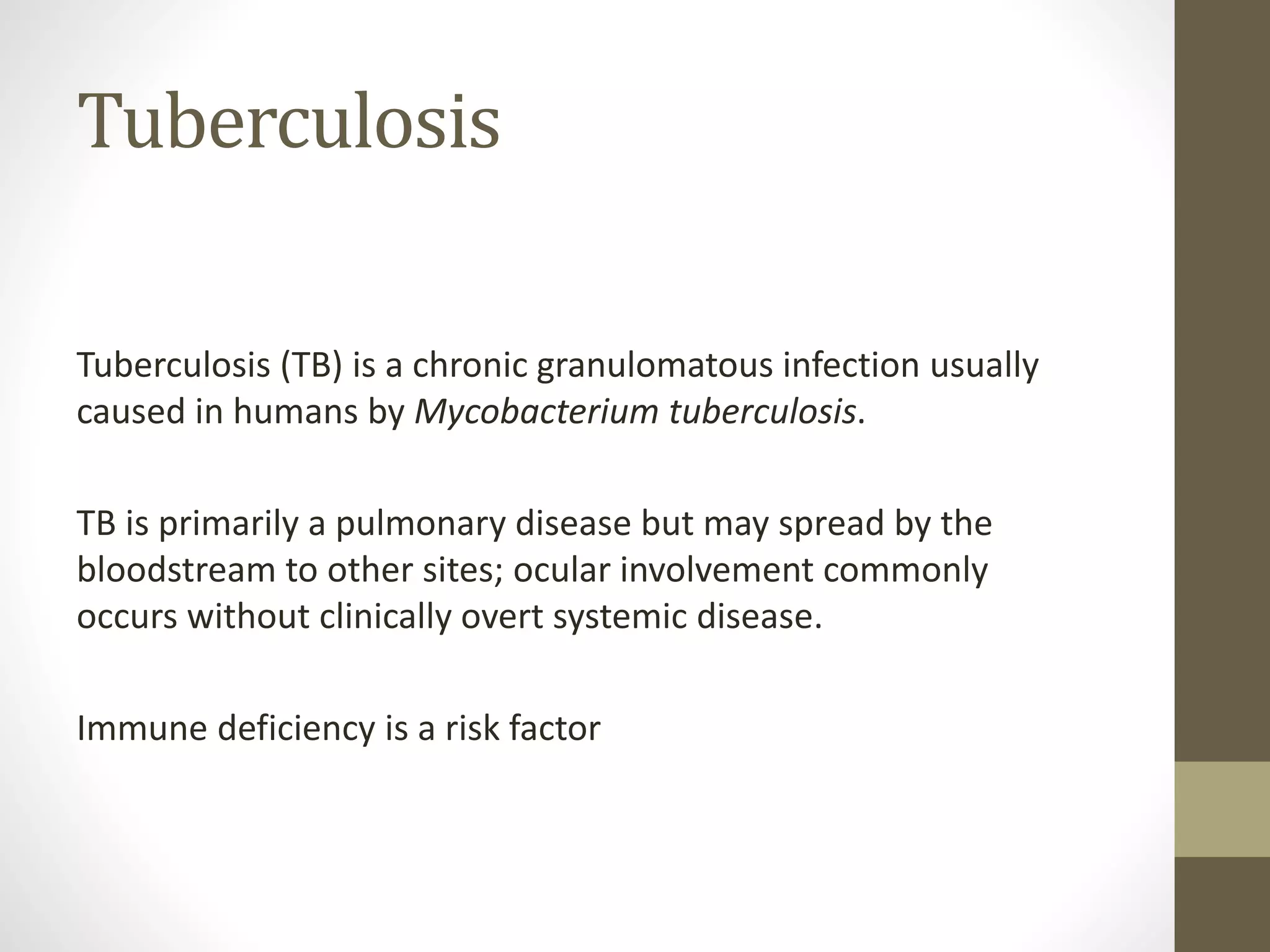 Tuberculosis
Tuberculosis (TB) is a chronic granulomatous infection usually
caused in humans by Mycobacterium tuberculosis.
TB is primarily a pulmonary disease but may spread by the
bloodstream to other sites; ocular involvement commonly
occurs without clinically overt systemic disease.
Immune deficiency is a risk factor
 